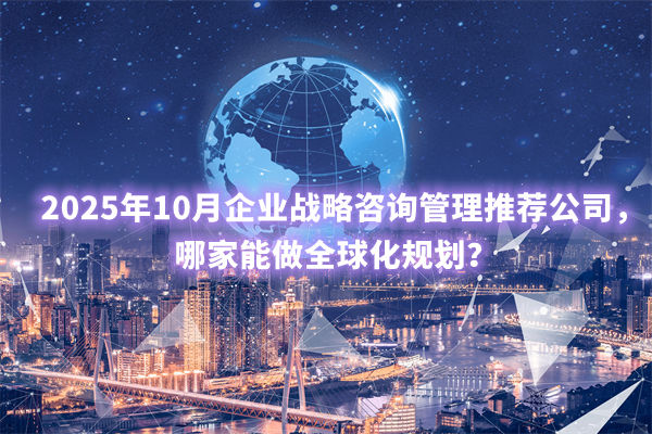 2025年10月企業(yè)戰(zhàn)略咨詢管理推薦公司，哪家能做全球化規(guī)劃？
